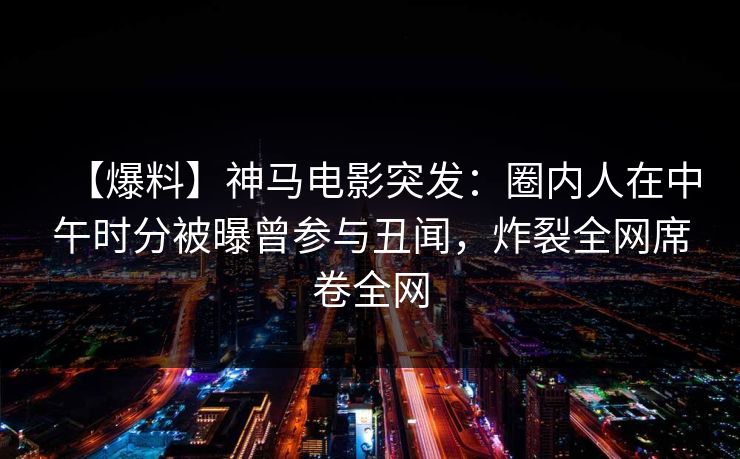 【爆料】神马电影突发：圈内人在中午时分被曝曾参与丑闻，炸裂全网席卷全网