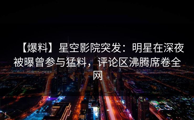 【爆料】星空影院突发：明星在深夜被曝曾参与猛料，评论区沸腾席卷全网