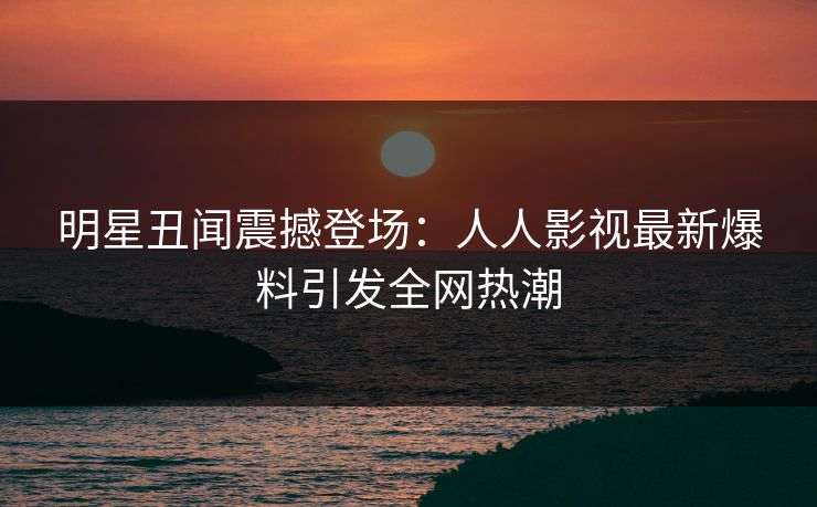 明星丑闻震撼登场：人人影视最新爆料引发全网热潮