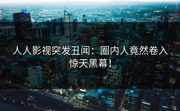 人人影视突发丑闻：圈内人竟然卷入惊天黑幕！