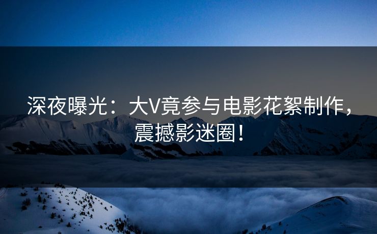 深夜曝光：大V竟参与电影花絮制作，震撼影迷圈！