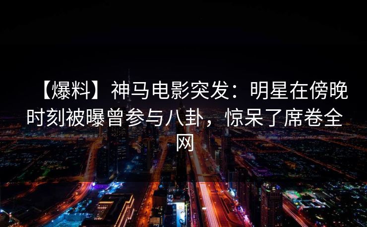 【爆料】神马电影突发：明星在傍晚时刻被曝曾参与八卦，惊呆了席卷全网
