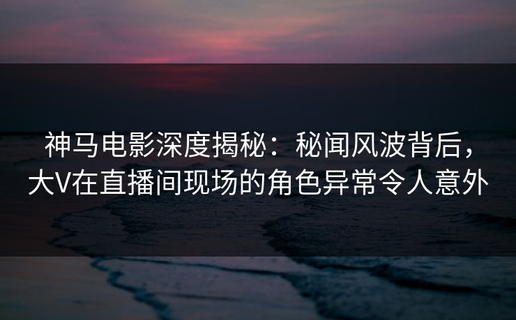 神马电影深度揭秘:秘闻风波背后,大V在直播间现场的角色异常令人意外 神马电影深度揭秘:秘闻风波背后,大V在直播间现场的角色异常令人意外