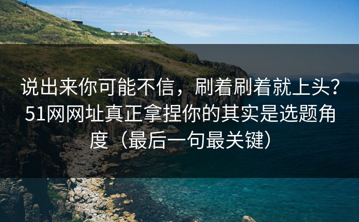 说出来你可能不信，刷着刷着就上头？51网网址真正拿捏你的其实是选题角度（最后一句最关键）