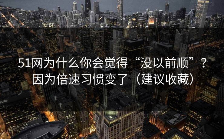 51网为什么你会觉得“没以前顺”？因为倍速习惯变了（建议收藏）