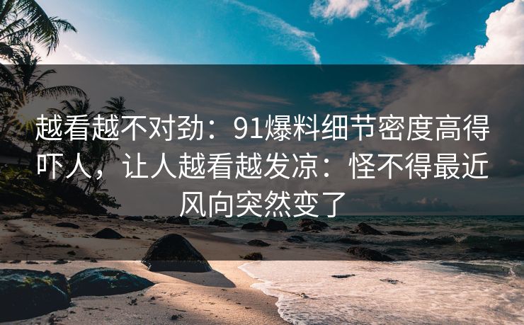 越看越不对劲：91爆料细节密度高得吓人，让人越看越发凉：怪不得最近风向突然变了