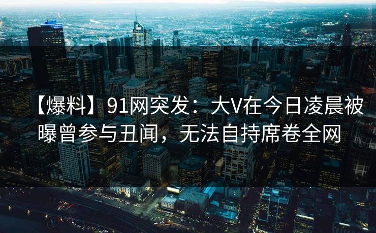 【爆料】91网突发：大V在今日凌晨被曝曾参与丑闻，无法自持席卷全网