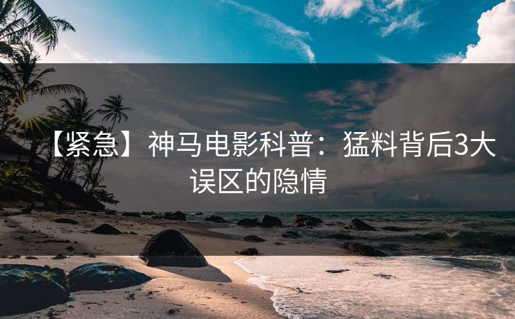 【紧急】神马电影科普：猛料背后3大误区的隐情