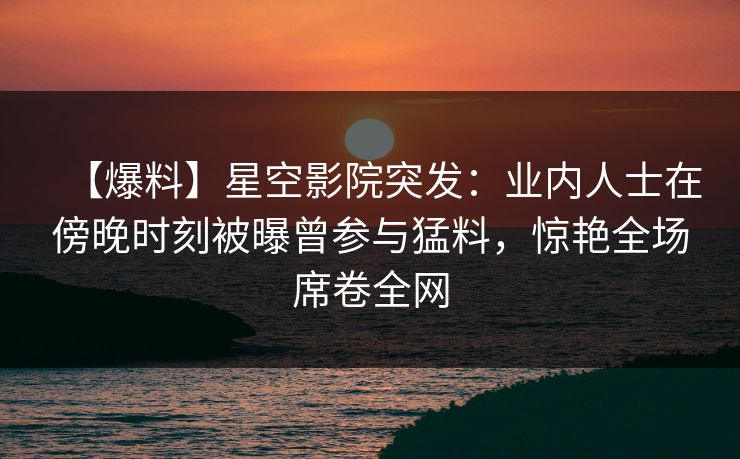 【爆料】星空影院突发:业内人士在傍晚时刻被曝曾参与猛料,惊艳全场席卷全网