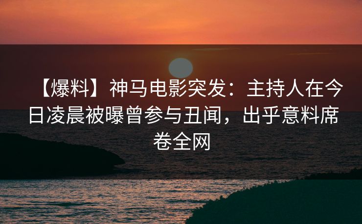 【爆料】神马电影突发：主持人在今日凌晨被曝曾参与丑闻，出乎意料席卷全网