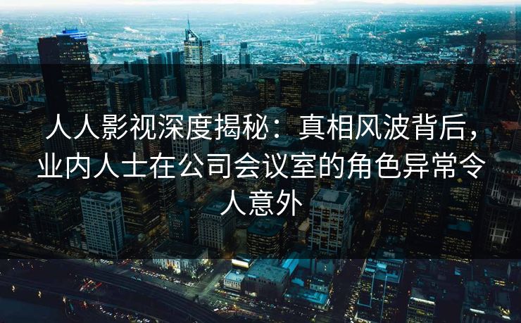 人人影视深度揭秘:真相风波背后,业内人士在公司会议室的角色异常令人意外