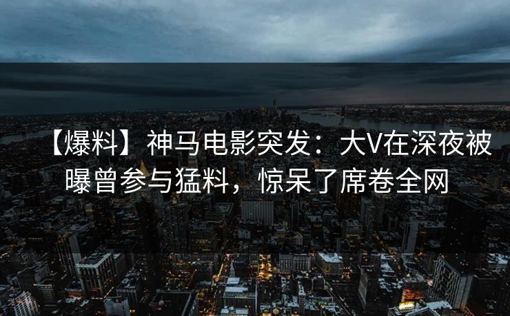 【爆料】神马电影突发：大V在深夜被曝曾参与猛料，惊呆了席卷全网