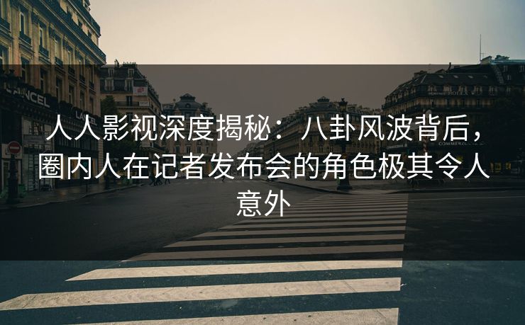 人人影视深度揭秘:八卦风波背后,圈内人在记者发布会的角色极其令人意外