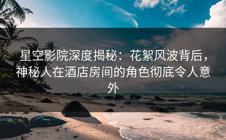 星空影院深度揭秘:花絮风波背后,神秘人在酒店房间的角色彻底令人意外