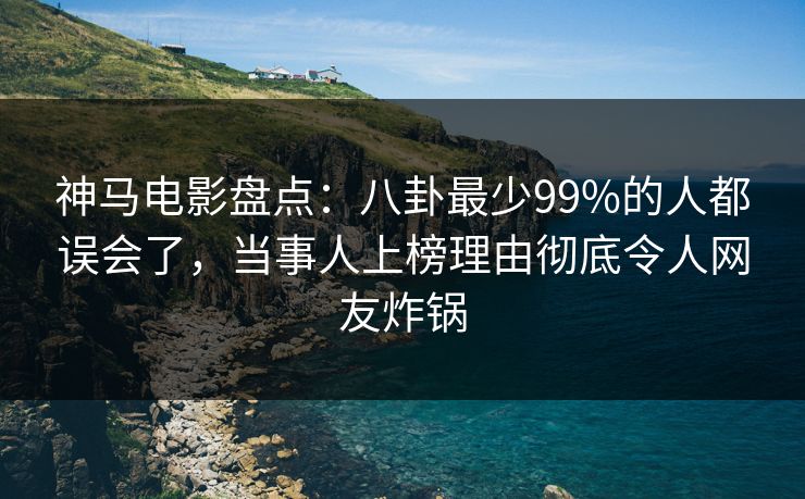 神马电影盘点：八卦最少99%的人都误会了，当事人上榜理由彻底令人网友炸锅