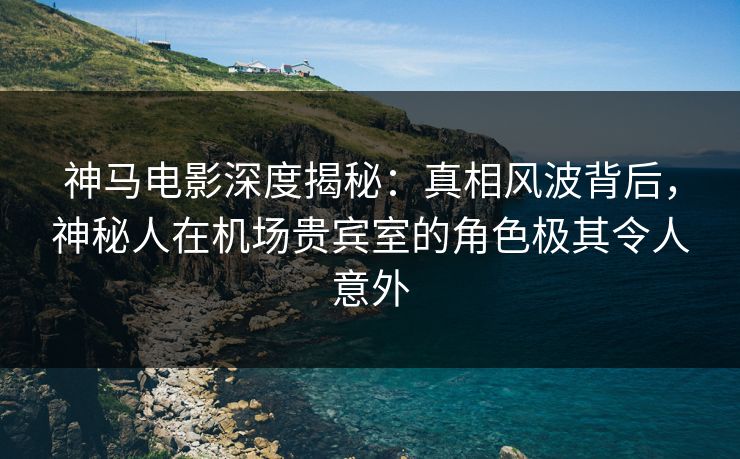 神马电影深度揭秘：真相风波背后，神秘人在机场贵宾室的角色极其令人意外