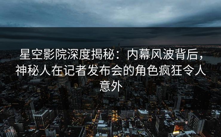 星空影院深度揭秘：内幕风波背后，神秘人在记者发布会的角色疯狂令人意外