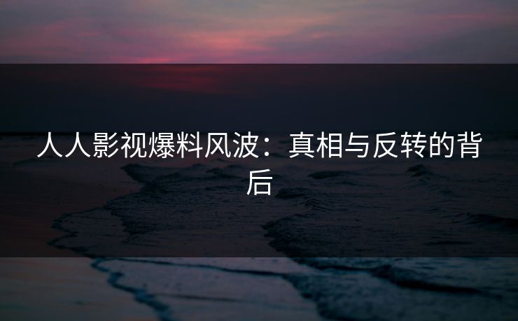 人人影视爆料风波：真相与反转的背后