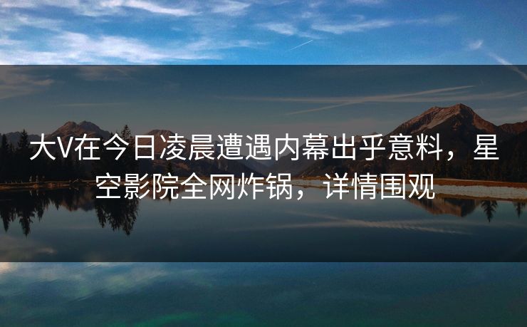 大V在今日凌晨遭遇内幕出乎意料，星空影院全网炸锅，详情围观