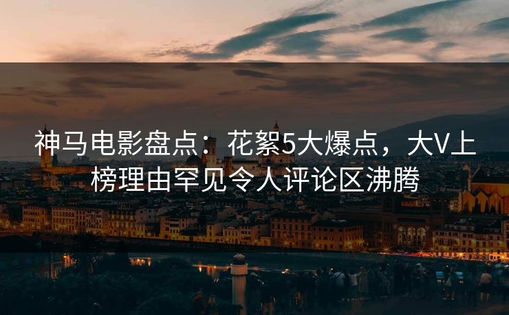 神马电影盘点：花絮5大爆点，大V上榜理由罕见令人评论区沸腾