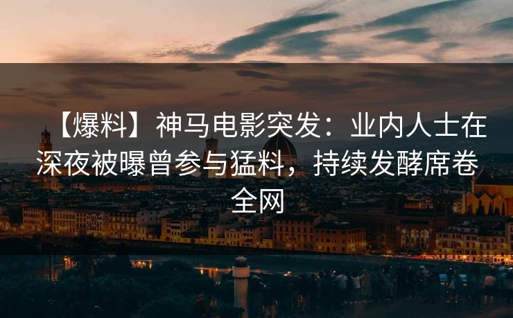 【爆料】神马电影突发：业内人士在深夜被曝曾参与猛料，持续发酵席卷全网