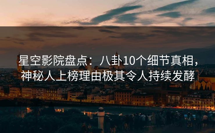 星空影院盘点：八卦10个细节真相，神秘人上榜理由极其令人持续发酵