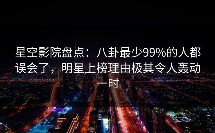星空影院盘点：八卦最少99%的人都误会了，明星上榜理由极其令人轰动一时