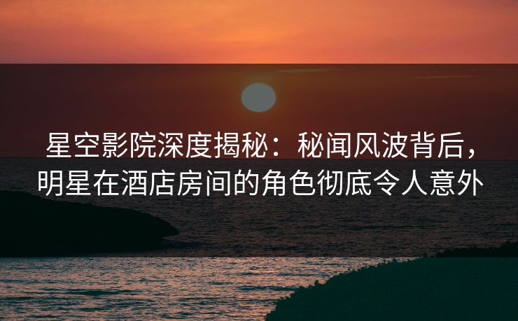星空影院深度揭秘:秘闻风波背后,明星在酒店房间的角色彻底令人意外