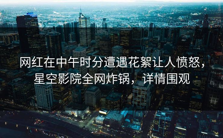 网红在中午时分遭遇花絮让人愤怒，星空影院全网炸锅，详情围观