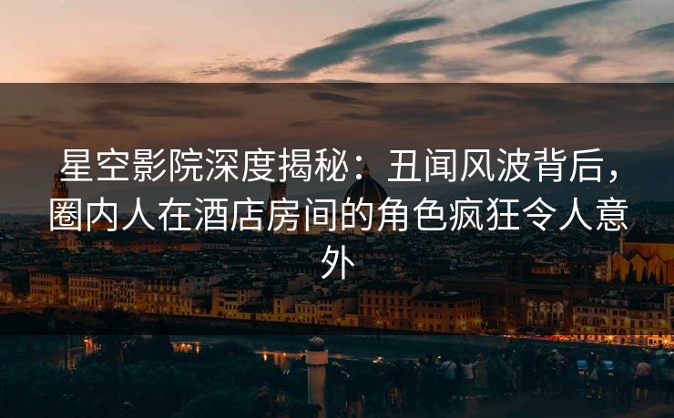 星空影院深度揭秘：丑闻风波背后，圈内人在酒店房间的角色疯狂令人意外