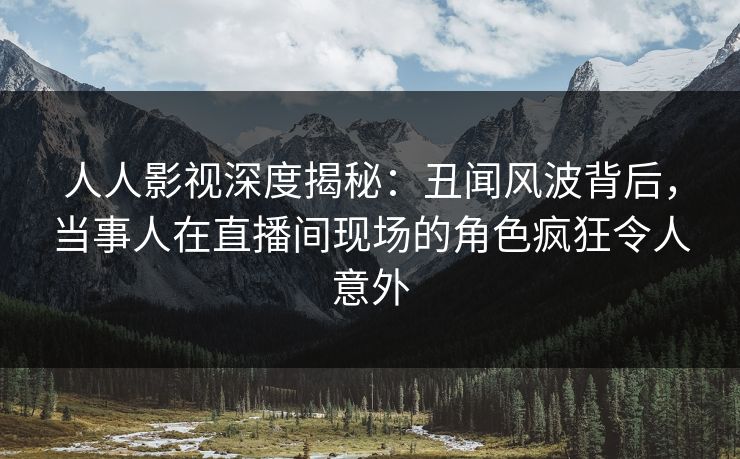 人人影视深度揭秘：丑闻风波背后，当事人在直播间现场的角色疯狂令人意外