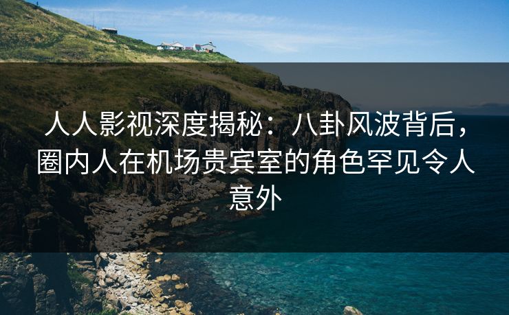 人人影视深度揭秘：八卦风波背后，圈内人在机场贵宾室的角色罕见令人意外