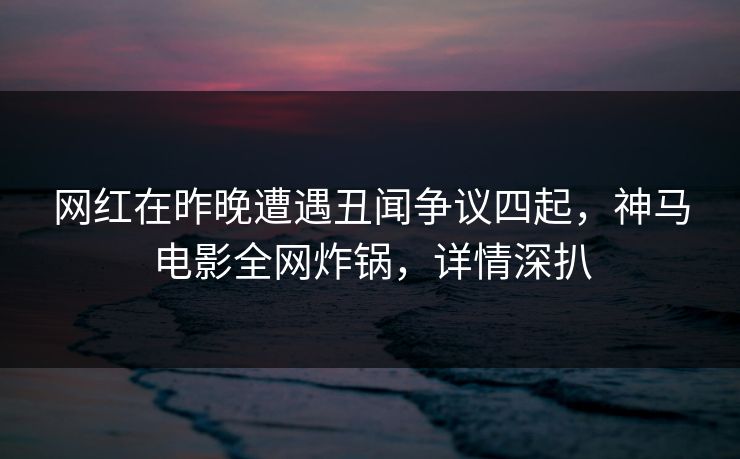网红在昨晚遭遇丑闻争议四起，神马电影全网炸锅，详情深扒