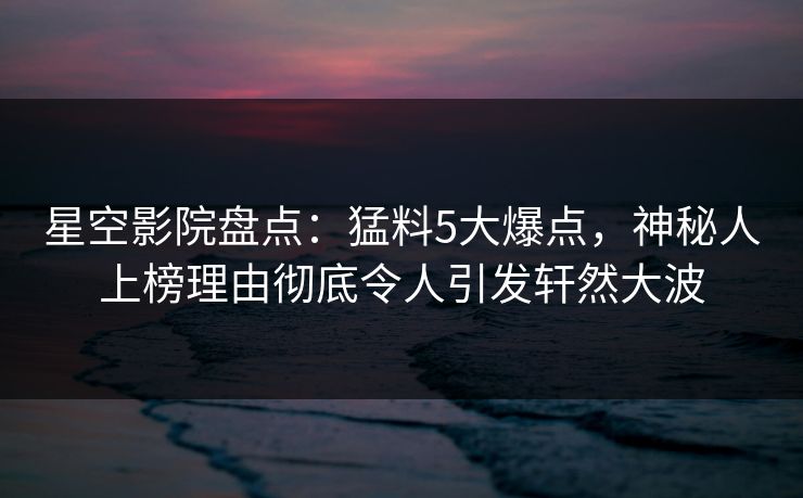 星空影院盘点：猛料5大爆点，神秘人上榜理由彻底令人引发轩然大波
