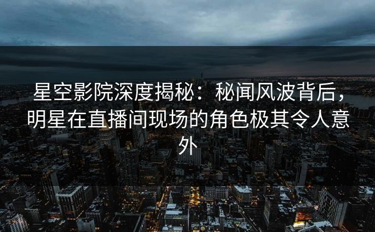 星空影院深度揭秘：秘闻风波背后，明星在直播间现场的角色极其令人意外