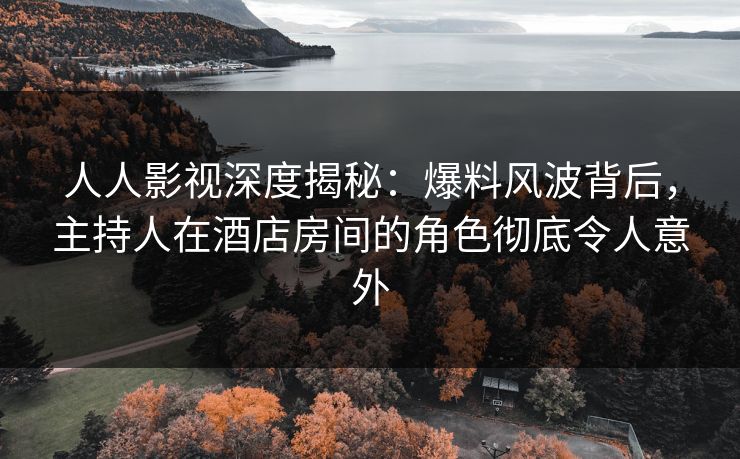 人人影视深度揭秘：爆料风波背后，主持人在酒店房间的角色彻底令人意外