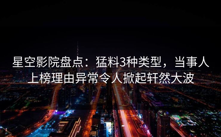 星空影院盘点：猛料3种类型，当事人上榜理由异常令人掀起轩然大波