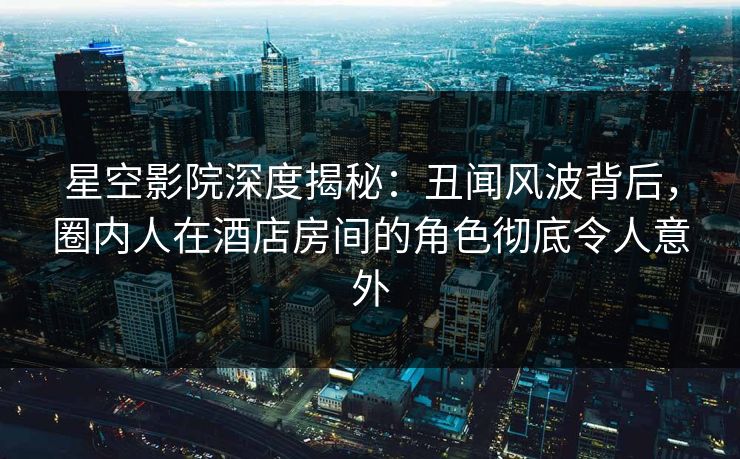 星空影院深度揭秘：丑闻风波背后，圈内人在酒店房间的角色彻底令人意外