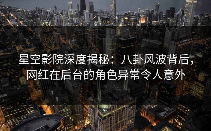星空影院深度揭秘：八卦风波背后，网红在后台的角色异常令人意外