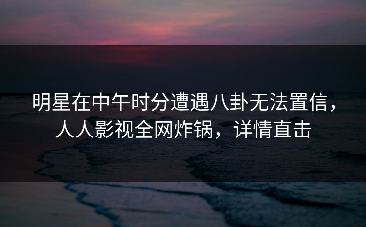 明星在中午时分遭遇八卦无法置信，人人影视全网炸锅，详情直击