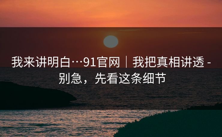 我来讲明白…91官网｜我把真相讲透 - 别急，先看这条细节
