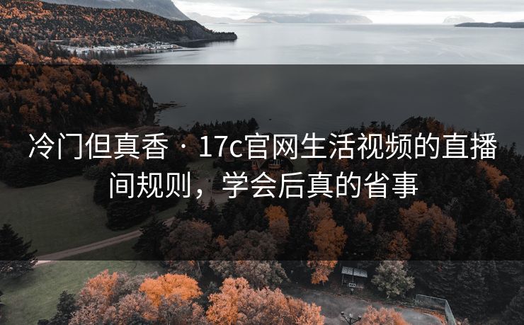 冷门但真香 · 17c官网生活视频的直播间规则，学会后真的省事