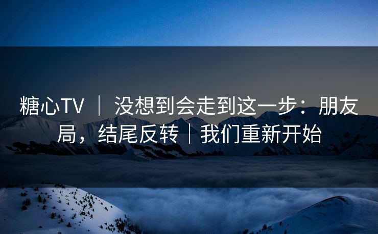 糖心TV | 没想到会走到这一步:朋友局,结尾反转|我们重新开始 糖心TV | 没想到会走到这一步:朋友局,结尾反转|我们重新开始