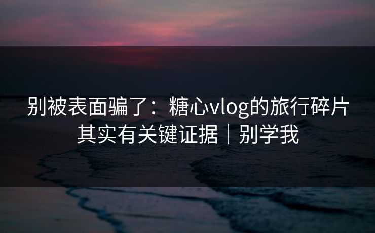 别被表面骗了：糖心vlog的旅行碎片其实有关键证据｜别学我