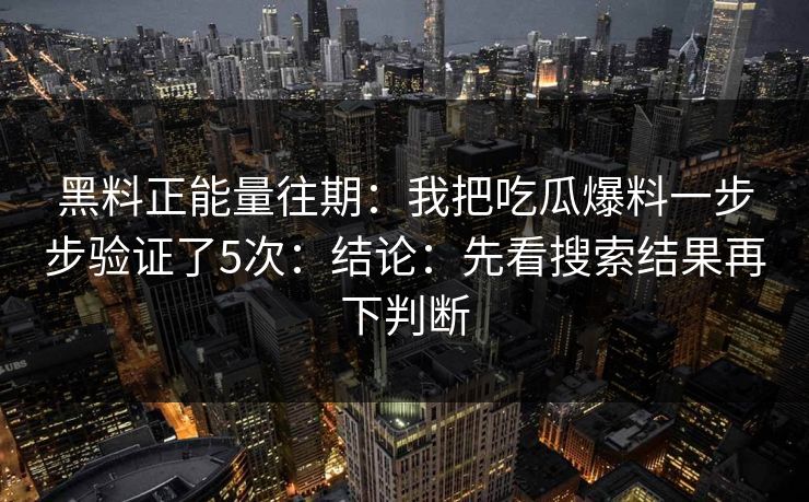 黑料正能量往期：我把吃瓜爆料一步步验证了5次：结论：先看搜索结果再下判断