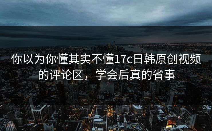 你以为你懂其实不懂17c日韩原创视频的评论区,学会后真的省事 你以为你懂其实不懂17c日韩原创视频的评论区,学会后真的省事