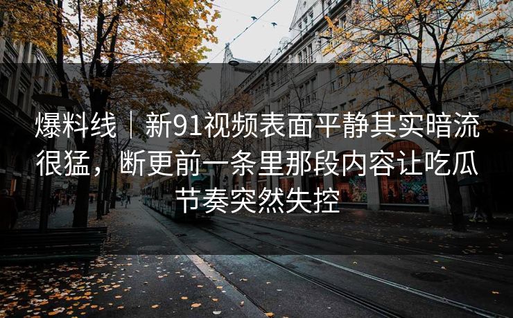 爆料线｜新91视频表面平静其实暗流很猛，断更前一条里那段内容让吃瓜节奏突然失控