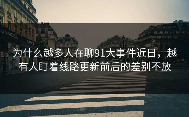 为什么越多人在聊91大事件近日，越有人盯着线路更新前后的差别不放